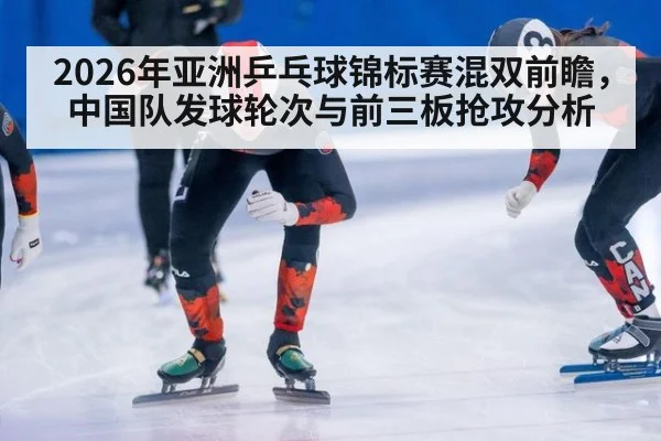 2026年亚洲乒乓球锦标赛混双前瞻,中国队发球轮次与前三板抢攻分析