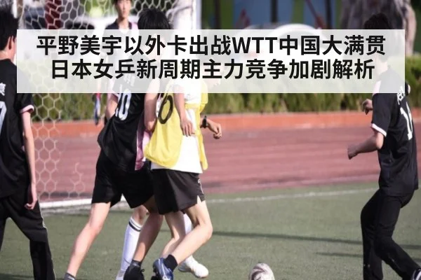 平野美宇以外卡出战WTT中国大满贯 日本女乒新周期主力竞争加剧解析